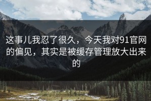 这事儿我忍了很久，今天我对91官网的偏见，其实是被缓存管理放大出来的