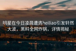 明星在今日凌晨遭遇heiliao引发轩然大波，黑料全网炸锅，详情揭秘