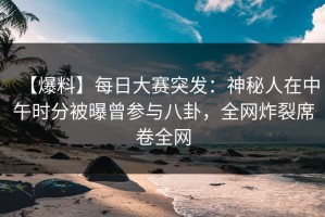 【爆料】每日大赛突发：神秘人在中午时分被曝曾参与八卦，全网炸裂席卷全网