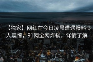 【独家】网红在今日凌晨遭遇爆料令人震惊，91网全网炸锅，详情了解