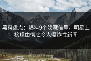 黑料盘点：爆料9个隐藏信号，明星上榜理由彻底令人爆炸性新闻
