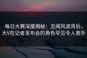 每日大赛深度揭秘：丑闻风波背后，大V在记者发布会的角色罕见令人意外