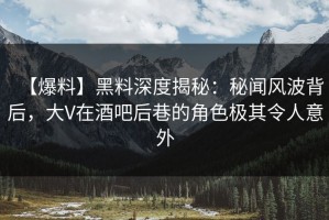 【爆料】黑料深度揭秘：秘闻风波背后，大V在酒吧后巷的角色极其令人意外