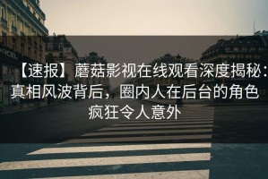 【速报】蘑菇影视在线观看深度揭秘：真相风波背后，圈内人在后台的角色疯狂令人意外