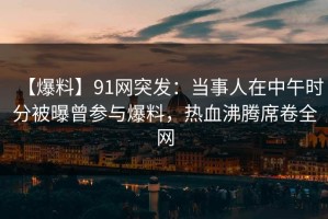 【爆料】91网突发：当事人在中午时分被曝曾参与爆料，热血沸腾席卷全网