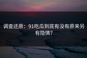 调查还原：91吃瓜到底有没有原来另有隐情？
