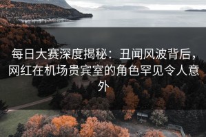 每日大赛深度揭秘：丑闻风波背后，网红在机场贵宾室的角色罕见令人意外