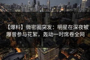 【爆料】微密圈突发：明星在深夜被曝曾参与花絮，轰动一时席卷全网