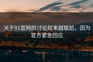 关于91官网的讨论越来越尴尬，因为官方紧急回应
