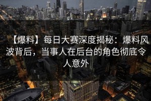 【爆料】每日大赛深度揭秘：爆料风波背后，当事人在后台的角色彻底令人意外