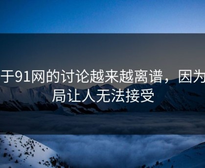 关于91网的讨论越来越离谱，因为结局让人无法接受