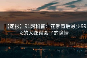 【速报】91网科普：花絮背后最少99%的人都误会了的隐情