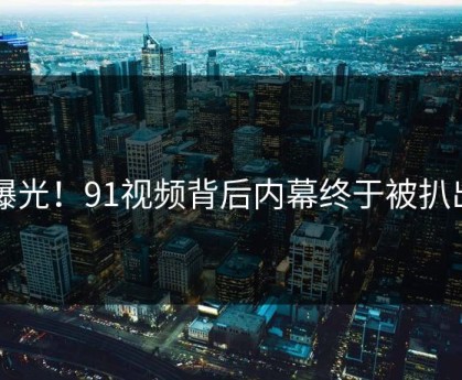 曝光！91视频背后内幕终于被扒出