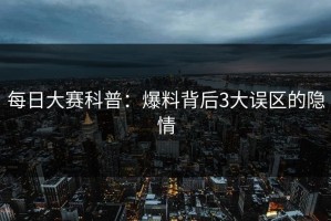每日大赛科普：爆料背后3大误区的隐情