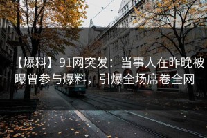 【爆料】91网突发：当事人在昨晚被曝曾参与爆料，引爆全场席卷全网