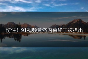 愣住！91视频竟然内幕终于被扒出
