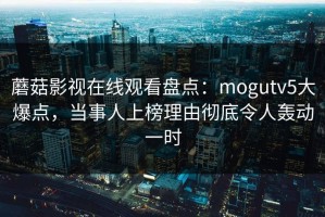 蘑菇影视在线观看盘点：mogutv5大爆点，当事人上榜理由彻底令人轰动一时