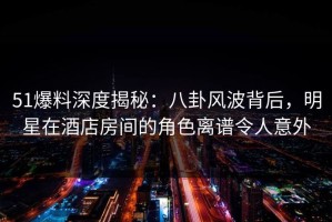 51爆料深度揭秘：八卦风波背后，明星在酒店房间的角色离谱令人意外