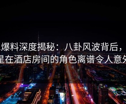 51爆料深度揭秘：八卦风波背后，明星在酒店房间的角色离谱令人意外