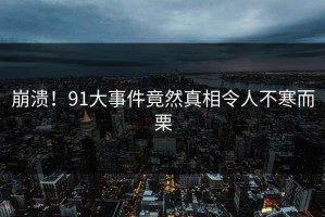 崩溃！91大事件竟然真相令人不寒而栗