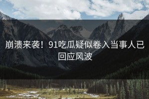 崩溃来袭！91吃瓜疑似卷入当事人已回应风波