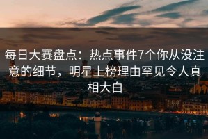 每日大赛盘点：热点事件7个你从没注意的细节，明星上榜理由罕见令人真相大白