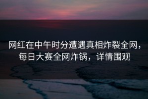 网红在中午时分遭遇真相炸裂全网，每日大赛全网炸锅，详情围观