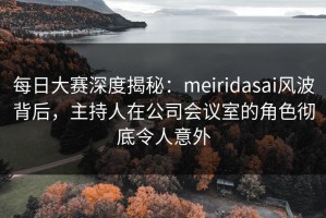 每日大赛深度揭秘：meiridasai风波背后，主持人在公司会议室的角色彻底令人意外