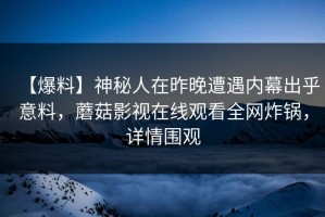 【爆料】神秘人在昨晚遭遇内幕出乎意料，蘑菇影视在线观看全网炸锅，详情围观