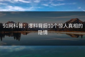 91网科普：爆料背后10个惊人真相的隐情