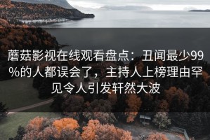 蘑菇影视在线观看盘点：丑闻最少99%的人都误会了，主持人上榜理由罕见令人引发轩然大波