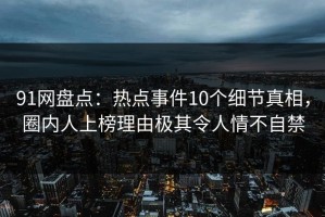 91网盘点：热点事件10个细节真相，圈内人上榜理由极其令人情不自禁