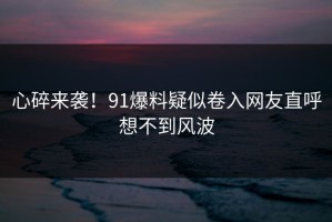 心碎来袭！91爆料疑似卷入网友直呼想不到风波