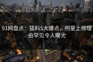91网盘点：猛料5大爆点，明星上榜理由罕见令人曝光