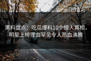 黑料盘点：吃瓜爆料10个惊人真相，明星上榜理由罕见令人热血沸腾