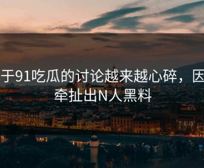 关于91吃瓜的讨论越来越心碎，因为牵扯出N人黑料
