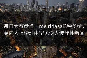 每日大赛盘点：meiridasai3种类型，圈内人上榜理由罕见令人爆炸性新闻
