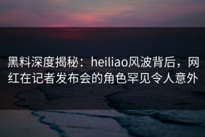 黑料深度揭秘：heiliao风波背后，网红在记者发布会的角色罕见令人意外
