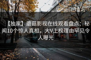 【独家】蘑菇影视在线观看盘点：秘闻10个惊人真相，大V上榜理由罕见令人曝光