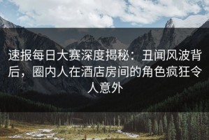 速报每日大赛深度揭秘：丑闻风波背后，圈内人在酒店房间的角色疯狂令人意外