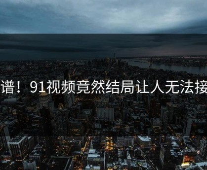 离谱！91视频竟然结局让人无法接受