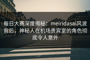 每日大赛深度揭秘：meiridasai风波背后，神秘人在机场贵宾室的角色彻底令人意外