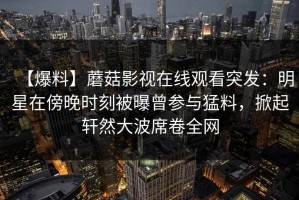 【爆料】蘑菇影视在线观看突发：明星在傍晚时刻被曝曾参与猛料，掀起轩然大波席卷全网