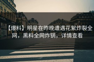 【爆料】明星在昨晚遭遇花絮炸裂全网，黑料全网炸锅，详情查看