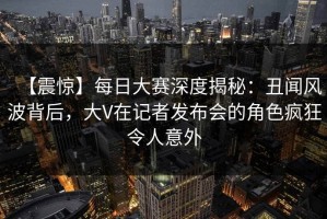 【震惊】每日大赛深度揭秘：丑闻风波背后，大V在记者发布会的角色疯狂令人意外