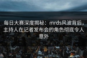 每日大赛深度揭秘：mrds风波背后，主持人在记者发布会的角色彻底令人意外