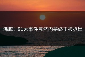 沸腾！91大事件竟然内幕终于被扒出