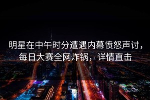 明星在中午时分遭遇内幕愤怒声讨，每日大赛全网炸锅，详情直击