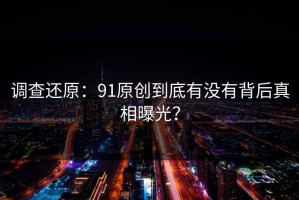 调查还原：91原创到底有没有背后真相曝光？