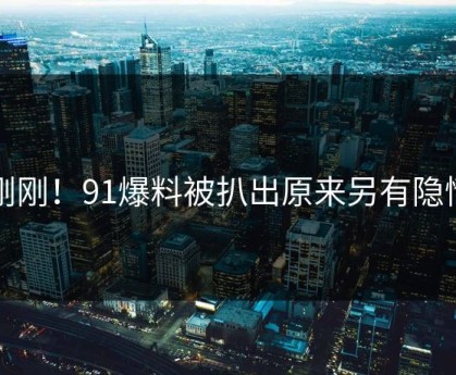 刚刚！91爆料被扒出原来另有隐情